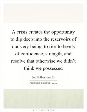 A crisis creates the opportunity to dip deep into the reservoirs of our very being, to rise to levels of confidence, strength, and resolve that otherwise we didn’t think we possessed Picture Quote #1