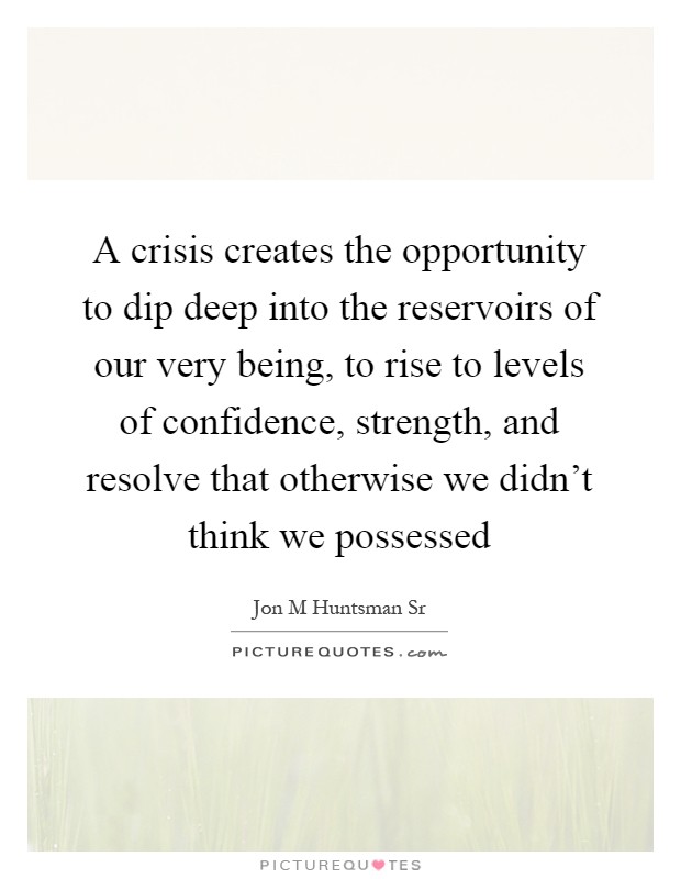 A crisis creates the opportunity to dip deep into the reservoirs of our very being, to rise to levels of confidence, strength, and resolve that otherwise we didn't think we possessed Picture Quote #1