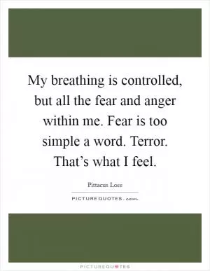 My breathing is controlled, but all the fear and anger within me. Fear is too simple a word. Terror. That’s what I feel Picture Quote #1