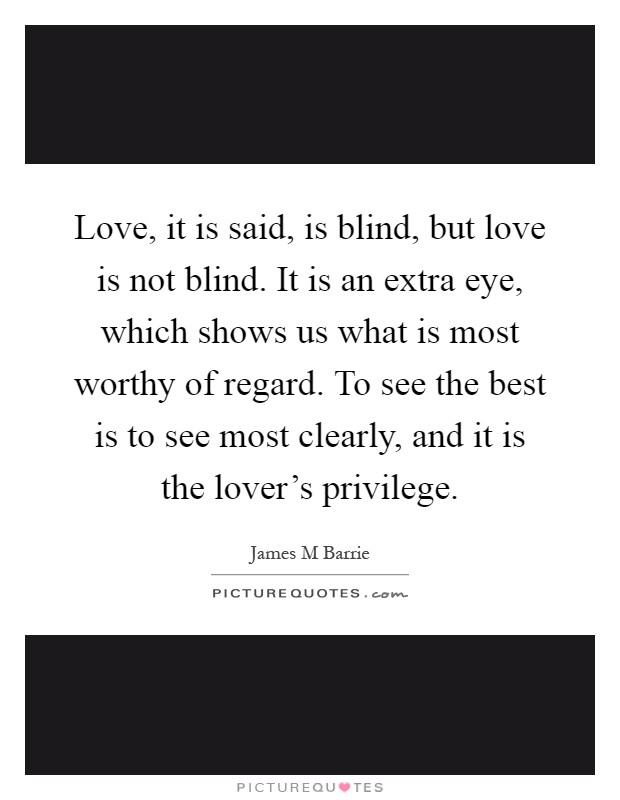 Love, it is said, is blind, but love is not blind. It is an extra eye, which shows us what is most worthy of regard. To see the best is to see most clearly, and it is the lover's privilege Picture Quote #1