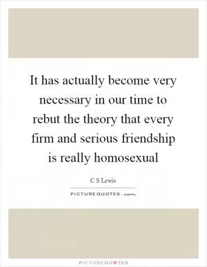 It has actually become very necessary in our time to rebut the theory that every firm and serious friendship is really homosexual Picture Quote #1
