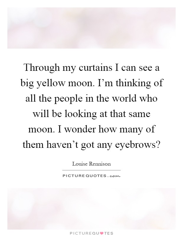 Through my curtains I can see a big yellow moon. I'm thinking of all the people in the world who will be looking at that same moon. I wonder how many of them haven't got any eyebrows? Picture Quote #1