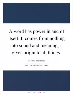 A word has power in and of itself. It comes from nothing into sound and meaning; it gives origin to all things Picture Quote #1