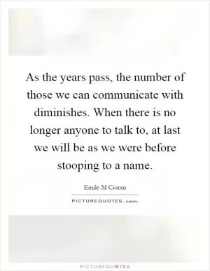 As the years pass, the number of those we can communicate with diminishes. When there is no longer anyone to talk to, at last we will be as we were before stooping to a name Picture Quote #1