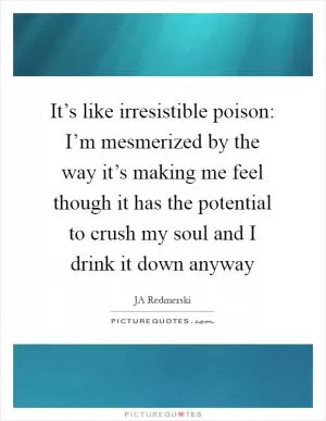It’s like irresistible poison: I’m mesmerized by the way it’s making me feel though it has the potential to crush my soul and I drink it down anyway Picture Quote #1