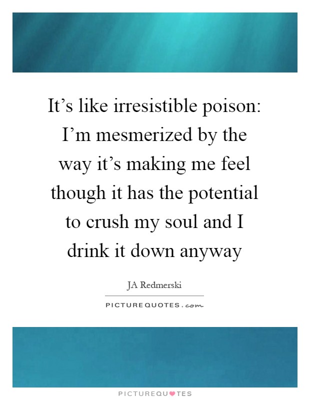 It's like irresistible poison: I'm mesmerized by the way it's making me feel though it has the potential to crush my soul and I drink it down anyway Picture Quote #1