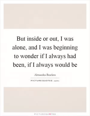 But inside or out, I was alone, and I was beginning to wonder if I always had been, if I always would be Picture Quote #1
