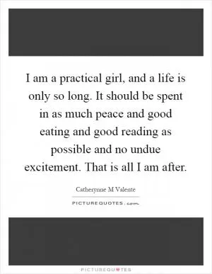 I am a practical girl, and a life is only so long. It should be spent in as much peace and good eating and good reading as possible and no undue excitement. That is all I am after Picture Quote #1