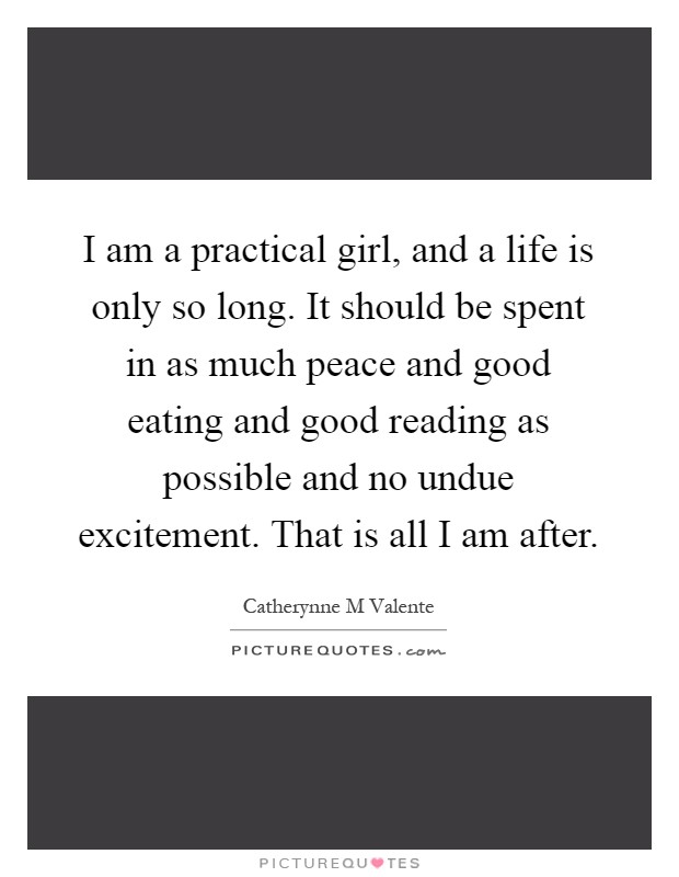 I am a practical girl, and a life is only so long. It should be spent in as much peace and good eating and good reading as possible and no undue excitement. That is all I am after Picture Quote #1
