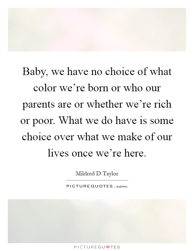 Baby, we have no choice of what color we're born or who our parents are or whether we're rich or poor. What we do have is some choice over what we make of our lives once we're here Picture Quote #1