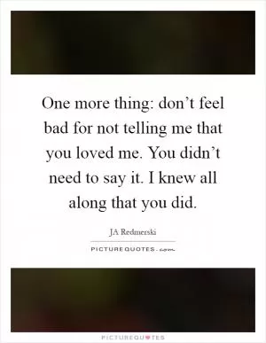 One more thing: don’t feel bad for not telling me that you loved me. You didn’t need to say it. I knew all along that you did Picture Quote #1