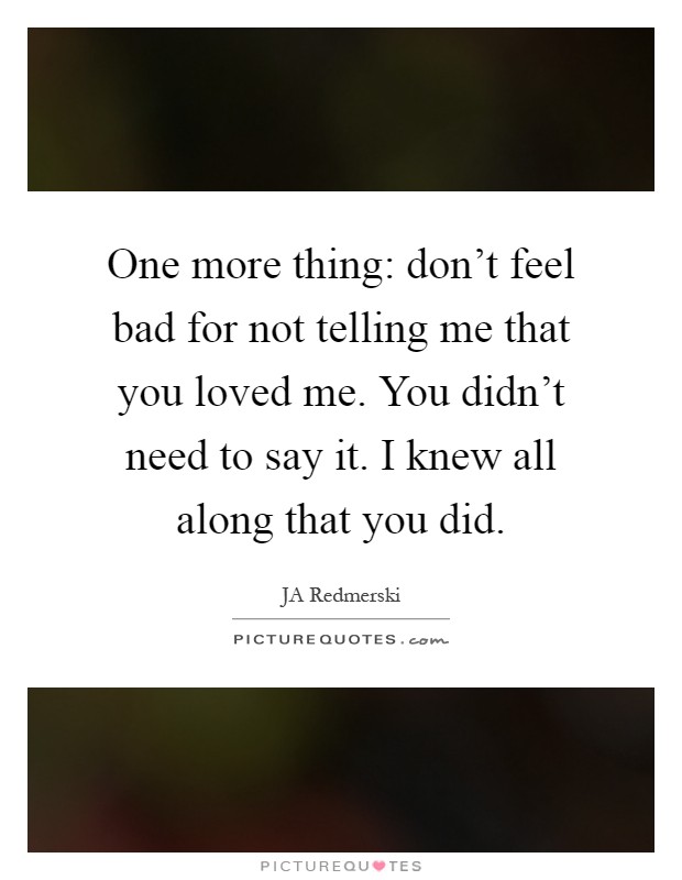 One more thing: don't feel bad for not telling me that you loved me. You didn't need to say it. I knew all along that you did Picture Quote #1