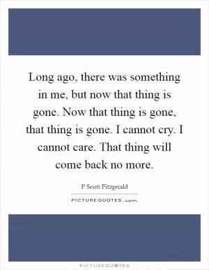 Long ago, there was something in me, but now that thing is gone. Now that thing is gone, that thing is gone. I cannot cry. I cannot care. That thing will come back no more Picture Quote #1