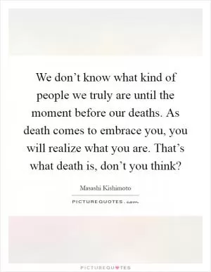 We don’t know what kind of people we truly are until the moment before our deaths. As death comes to embrace you, you will realize what you are. That’s what death is, don’t you think? Picture Quote #1