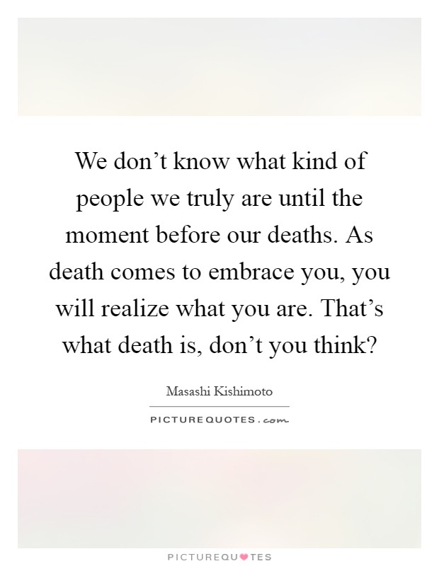 We don't know what kind of people we truly are until the moment before our deaths. As death comes to embrace you, you will realize what you are. That's what death is, don't you think? Picture Quote #1
