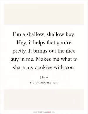 I’m a shallow, shallow boy. Hey, it helps that you’re pretty. It brings out the nice guy in me. Makes me what to share my cookies with you Picture Quote #1