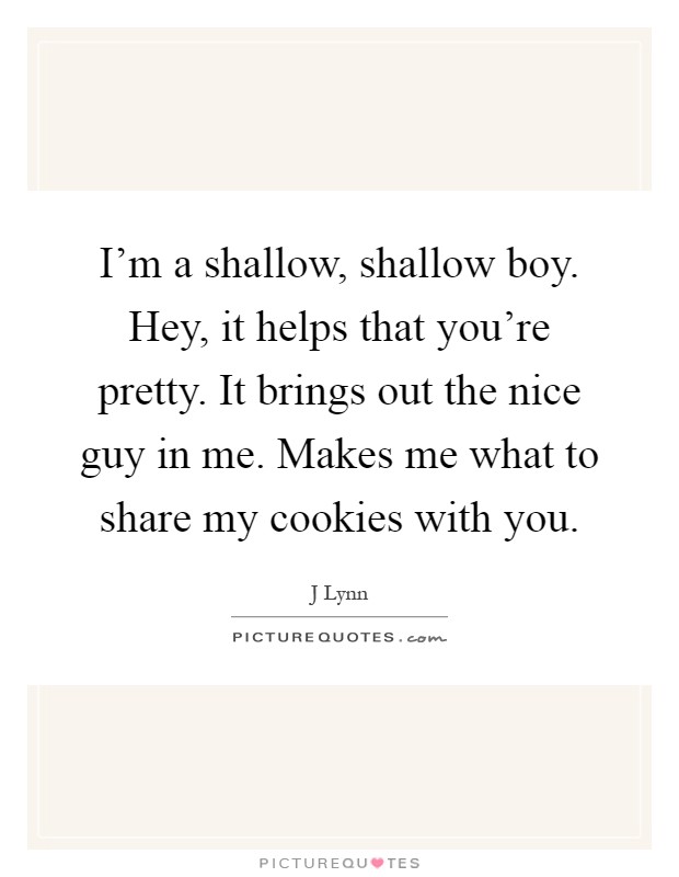 I'm a shallow, shallow boy. Hey, it helps that you're pretty. It brings out the nice guy in me. Makes me what to share my cookies with you Picture Quote #1