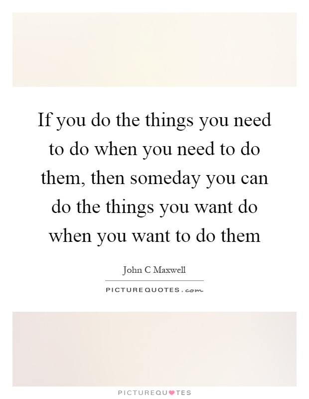 If you do the things you need to do when you need to do them, then someday you can do the things you want do when you want to do them Picture Quote #1