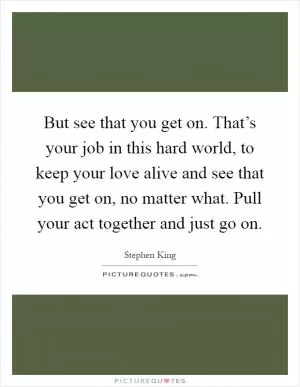 But see that you get on. That’s your job in this hard world, to keep your love alive and see that you get on, no matter what. Pull your act together and just go on Picture Quote #1
