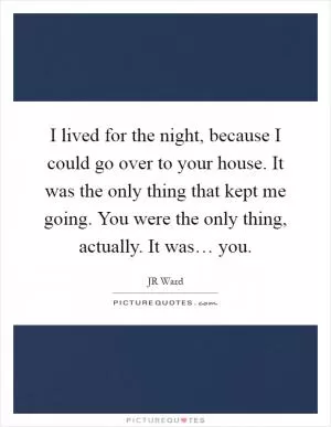 I lived for the night, because I could go over to your house. It was the only thing that kept me going. You were the only thing, actually. It was… you Picture Quote #1