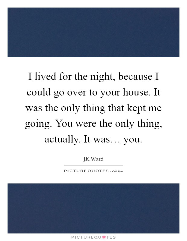 I lived for the night, because I could go over to your house. It was the only thing that kept me going. You were the only thing, actually. It was… you Picture Quote #1