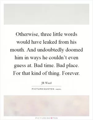Otherwise, three little words would have leaked from his mouth. And undoubtedly doomed him in ways he couldn’t even guess at. Bad time. Bad place. For that kind of thing. Forever Picture Quote #1