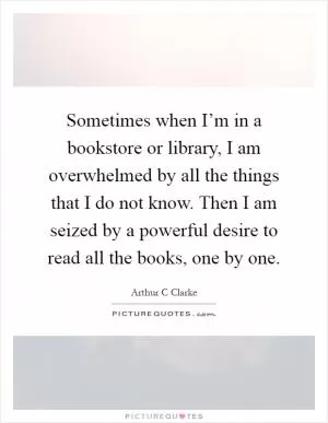 Sometimes when I’m in a bookstore or library, I am overwhelmed by all the things that I do not know. Then I am seized by a powerful desire to read all the books, one by one Picture Quote #1