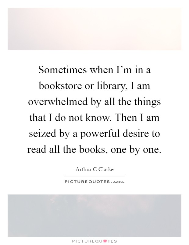 Sometimes when I'm in a bookstore or library, I am overwhelmed by all the things that I do not know. Then I am seized by a powerful desire to read all the books, one by one Picture Quote #1