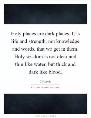 Holy places are dark places. It is life and strength, not knowledge and words, that we get in them. Holy wisdom is not clear and thin like water, but thick and dark like blood Picture Quote #1