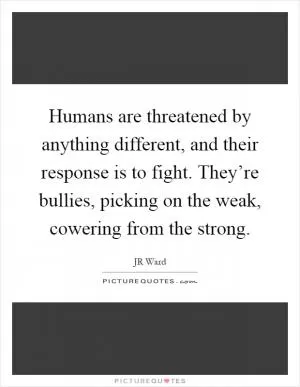 Humans are threatened by anything different, and their response is to fight. They’re bullies, picking on the weak, cowering from the strong Picture Quote #1