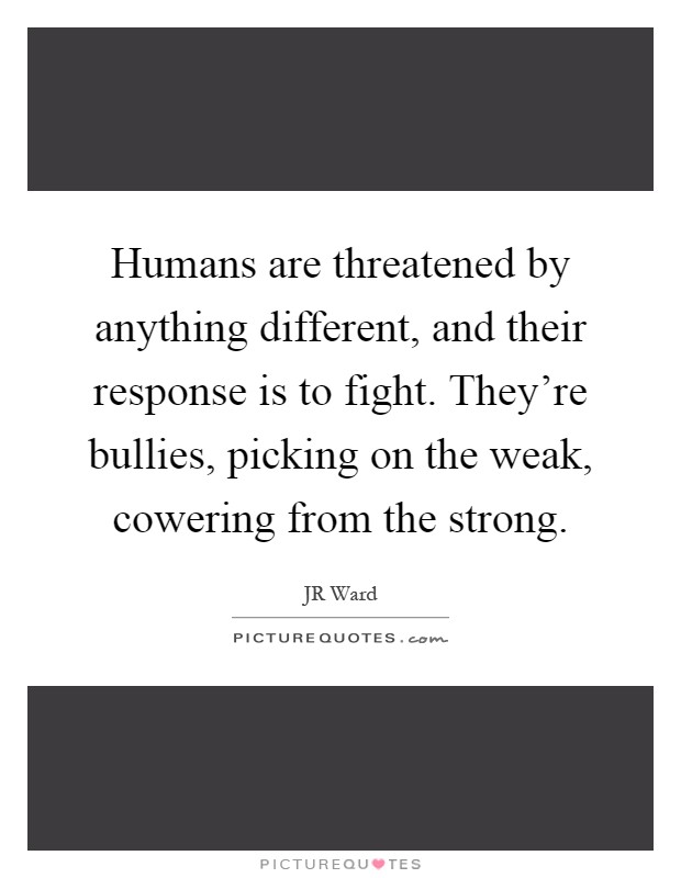 Humans are threatened by anything different, and their response is to fight. They're bullies, picking on the weak, cowering from the strong Picture Quote #1