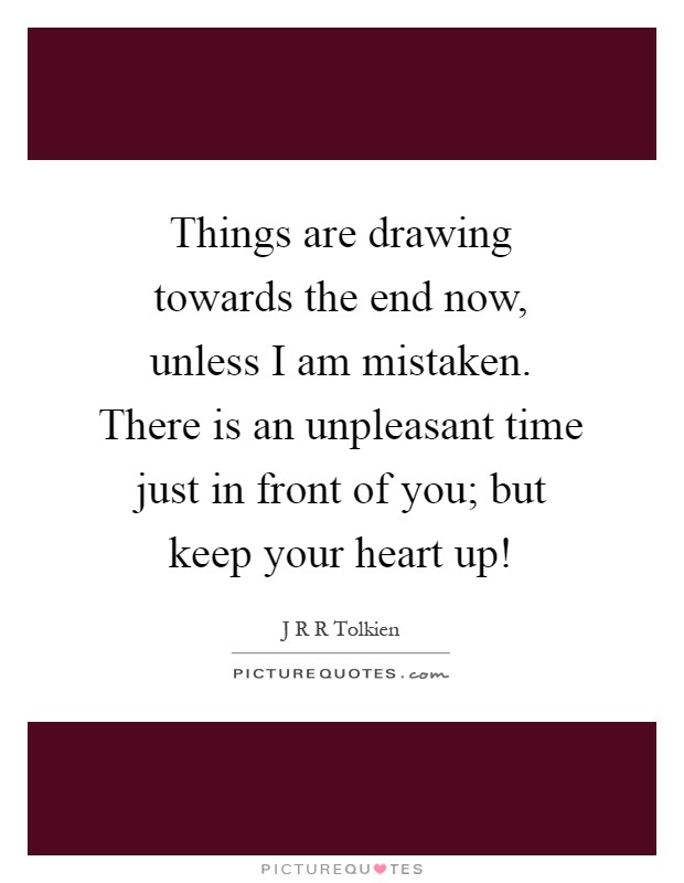 Things are drawing towards the end now, unless I am mistaken. There is an unpleasant time just in front of you; but keep your heart up! Picture Quote #1