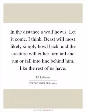 In the distance a wolf howls. Let it come, I think. Beast will most likely simply howl back, and the creature will either turn tail and run or fall into line behind him, like the rest of us have Picture Quote #1