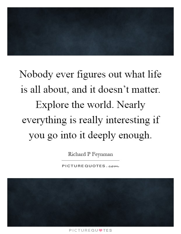 Nobody ever figures out what life is all about, and it doesn't matter. Explore the world. Nearly everything is really interesting if you go into it deeply enough Picture Quote #1