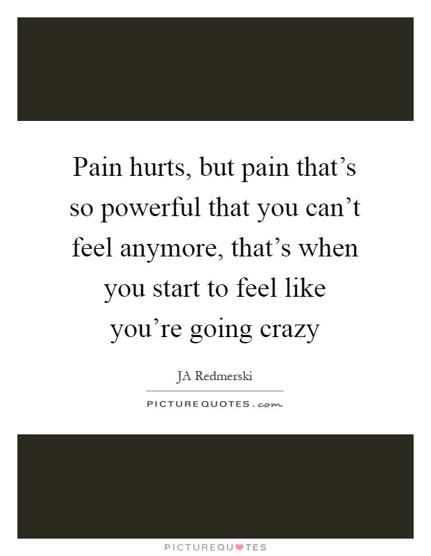 Pain hurts, but pain that's so powerful that you can't feel anymore, that's when you start to feel like you're going crazy Picture Quote #1