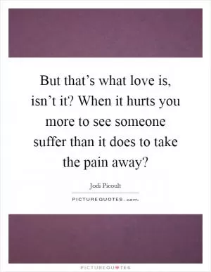 But that’s what love is, isn’t it? When it hurts you more to see someone suffer than it does to take the pain away? Picture Quote #1