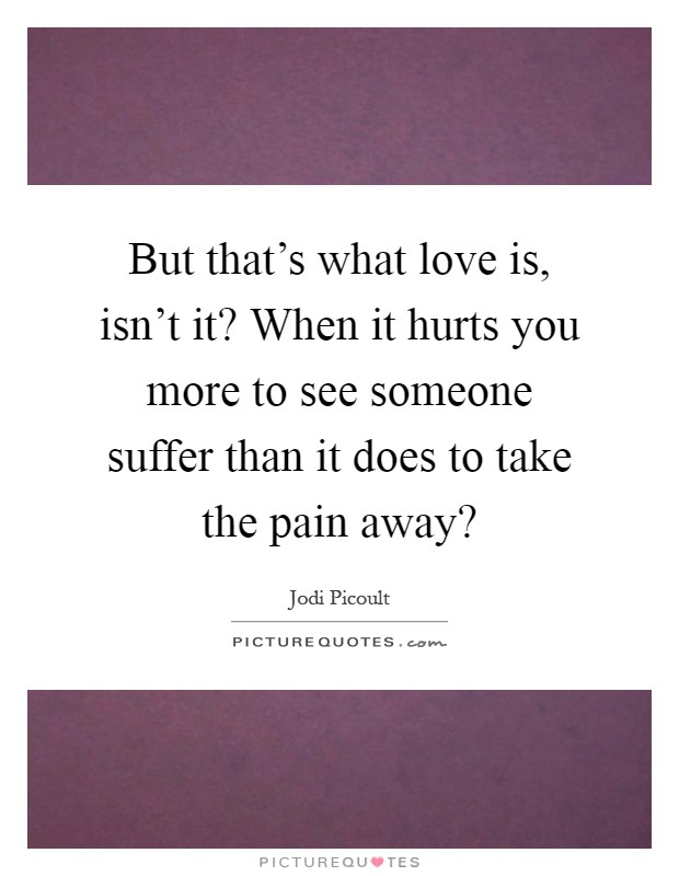 But that's what love is, isn't it? When it hurts you more to see someone suffer than it does to take the pain away? Picture Quote #1