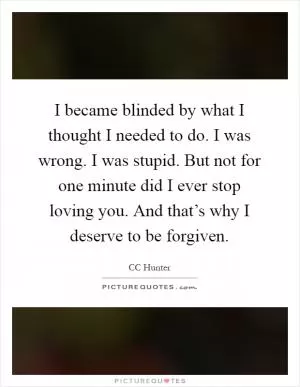 I became blinded by what I thought I needed to do. I was wrong. I was stupid. But not for one minute did I ever stop loving you. And that’s why I deserve to be forgiven Picture Quote #1