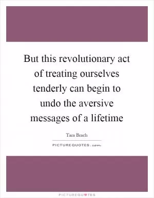 But this revolutionary act of treating ourselves tenderly can begin to undo the aversive messages of a lifetime Picture Quote #1