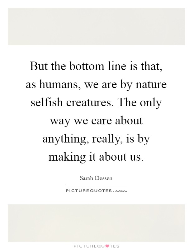 But the bottom line is that, as humans, we are by nature selfish creatures. The only way we care about anything, really, is by making it about us Picture Quote #1