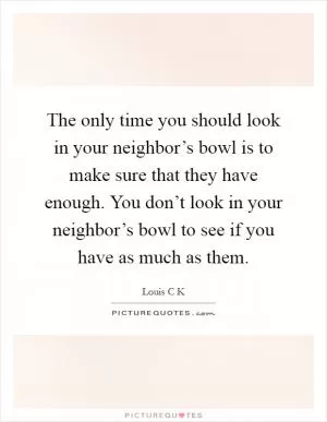 The only time you should look in your neighbor’s bowl is to make sure that they have enough. You don’t look in your neighbor’s bowl to see if you have as much as them Picture Quote #1