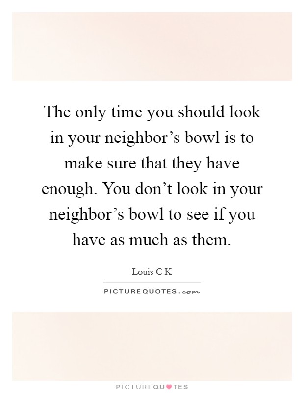 The only time you should look in your neighbor's bowl is to make sure that they have enough. You don't look in your neighbor's bowl to see if you have as much as them Picture Quote #1