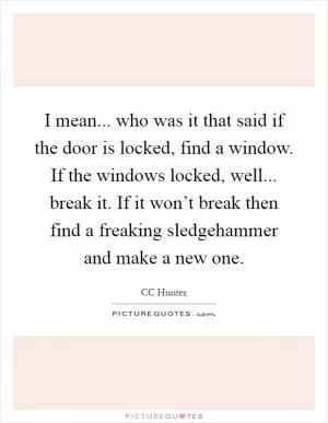I mean... who was it that said if the door is locked, find a window. If the windows locked, well... break it. If it won’t break then find a freaking sledgehammer and make a new one Picture Quote #1