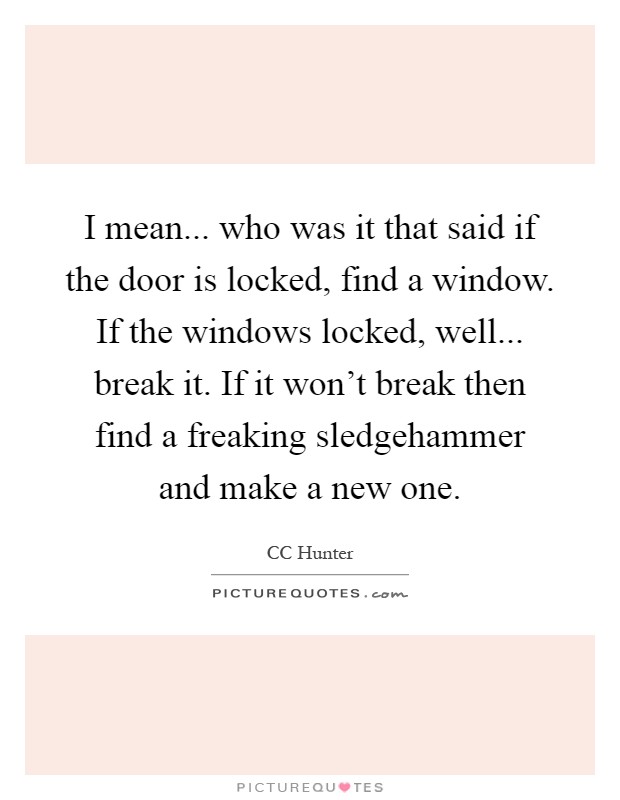I mean... who was it that said if the door is locked, find a window. If the windows locked, well... break it. If it won't break then find a freaking sledgehammer and make a new one Picture Quote #1