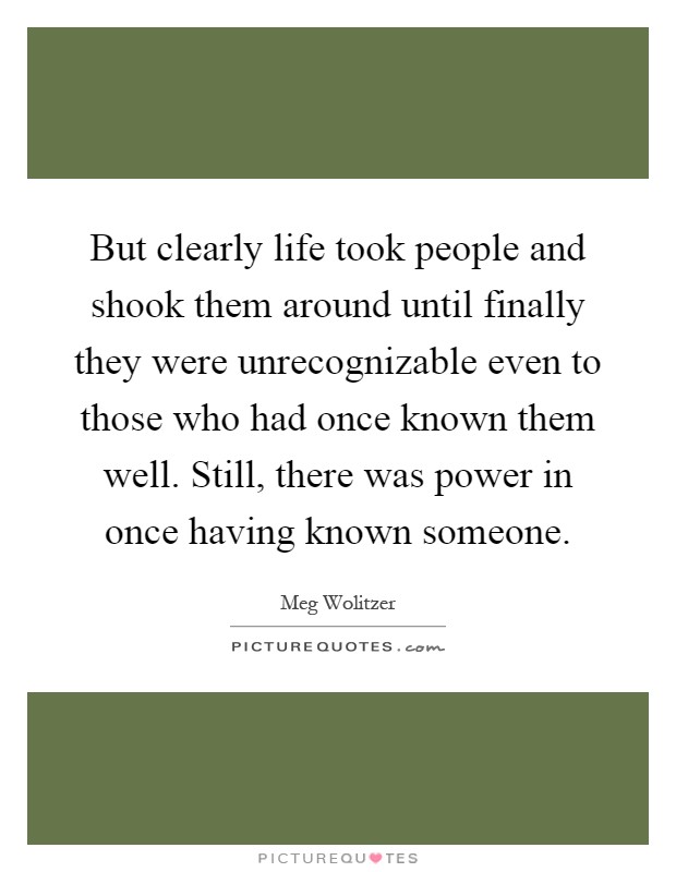 But clearly life took people and shook them around until finally they were unrecognizable even to those who had once known them well. Still, there was power in once having known someone Picture Quote #1
