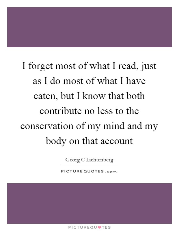 I forget most of what I read, just as I do most of what I have eaten, but I know that both contribute no less to the conservation of my mind and my body on that account Picture Quote #1