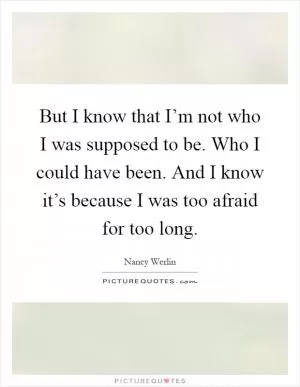 But I know that I’m not who I was supposed to be. Who I could have been. And I know it’s because I was too afraid for too long Picture Quote #1