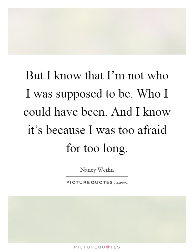 But I know that I'm not who I was supposed to be. Who I could have been. And I know it's because I was too afraid for too long Picture Quote #1