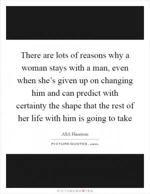 There are lots of reasons why a woman stays with a man, even when she’s given up on changing him and can predict with certainty the shape that the rest of her life with him is going to take Picture Quote #1