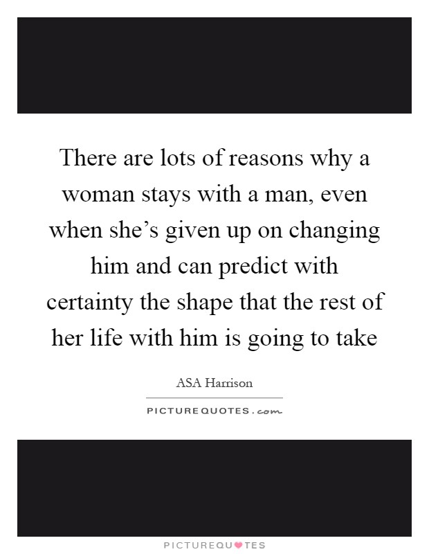There are lots of reasons why a woman stays with a man, even when she's given up on changing him and can predict with certainty the shape that the rest of her life with him is going to take Picture Quote #1